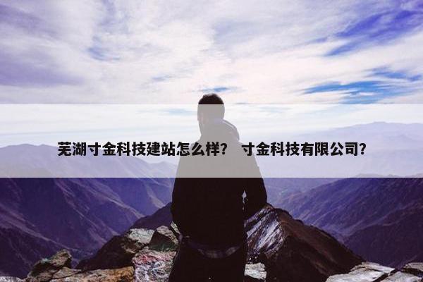 芜湖寸金科技建站怎么样？ 寸金科技有限公司？