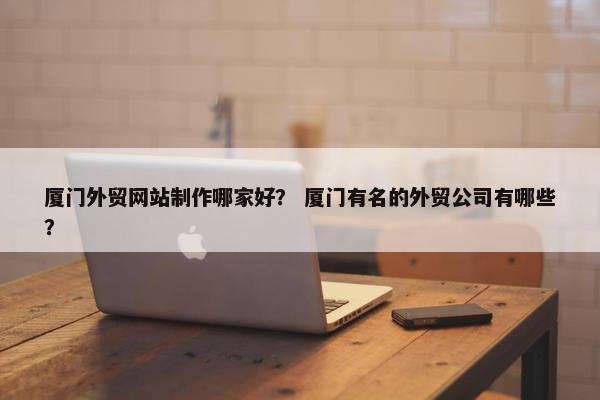 厦门外贸网站制作哪家好？ 厦门有名的外贸公司有哪些？