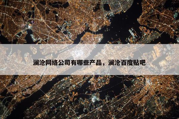 澜沧网络公司有哪些产品，澜沧百度贴吧
