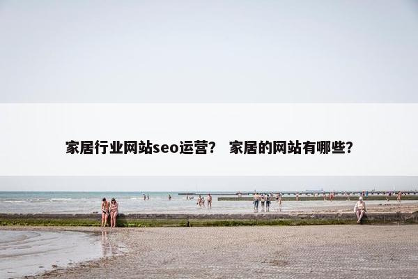 家居行业网站seo运营？ 家居的网站有哪些？