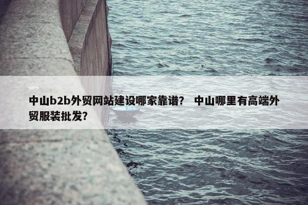中山b2b外贸网站建设哪家靠谱？ 中山哪里有高端外贸服装批发？