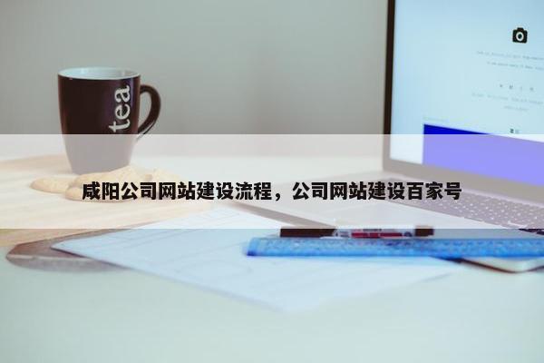 咸阳公司网站建设流程，公司网站建设百家号