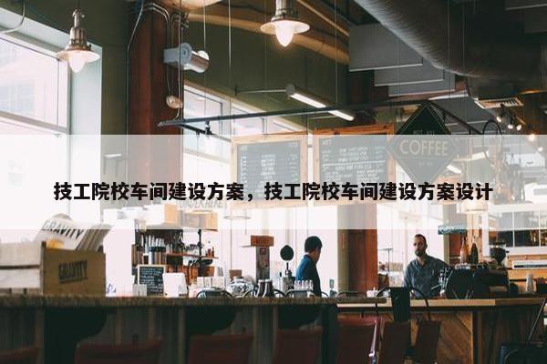技工院校车间建设方案，技工院校车间建设方案设计