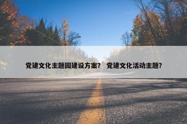 党建文化主题园建设方案？ 党建文化活动主题？