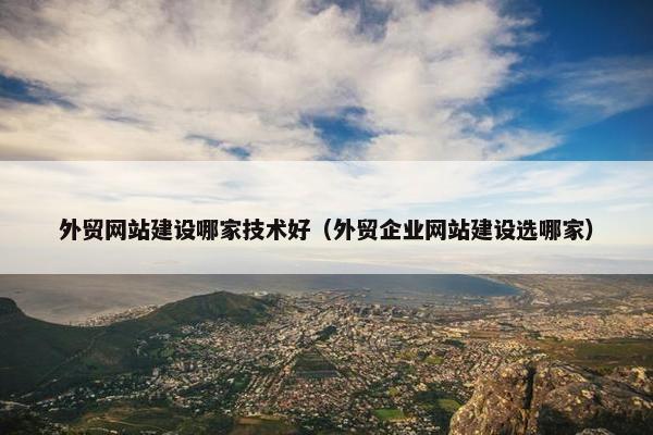 外贸网站建设哪家技术好（外贸企业网站建设选哪家）