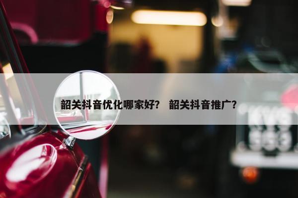 韶关抖音优化哪家好？ 韶关抖音推广？