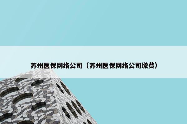 苏州医保网络公司（苏州医保网络公司缴费）