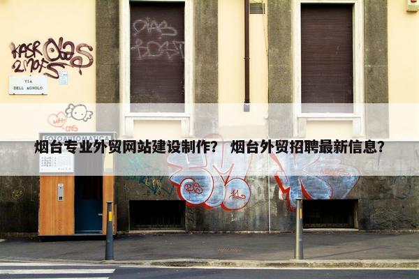烟台专业外贸网站建设制作？ 烟台外贸招聘最新信息？