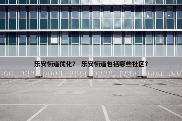 乐安街道优化？ 乐安街道包括哪些社区？