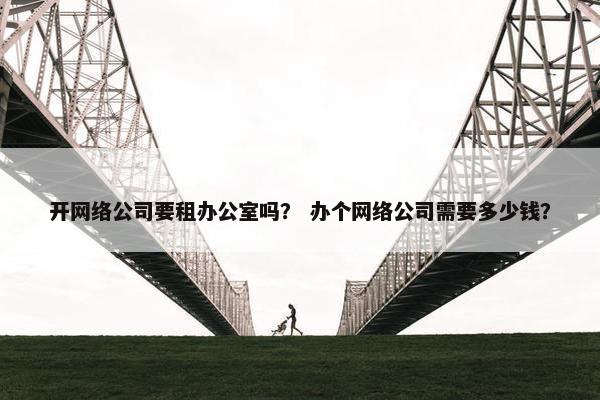 开网络公司要租办公室吗？ 办个网络公司需要多少钱？