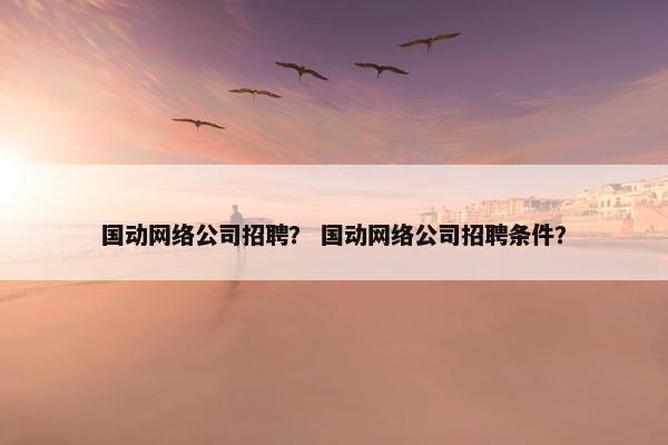 国动网络公司招聘？ 国动网络公司招聘条件？