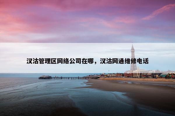 汉沽管理区网络公司在哪，汉沽网通维修电话