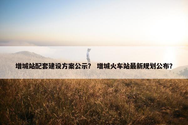 增城站配套建设方案公示？ 增城火车站最新规划公布？