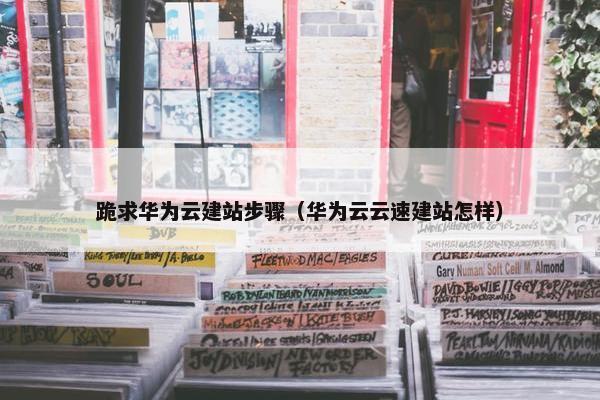 跪求华为云建站步骤（华为云云速建站怎样）