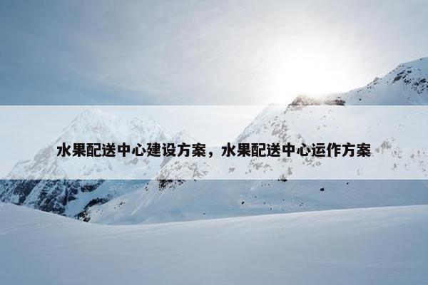 水果配送中心建设方案，水果配送中心运作方案