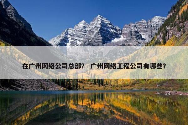 在广州网络公司总部？ 广州网络工程公司有哪些？