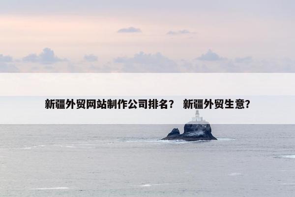 新疆外贸网站制作公司排名？ 新疆外贸生意？