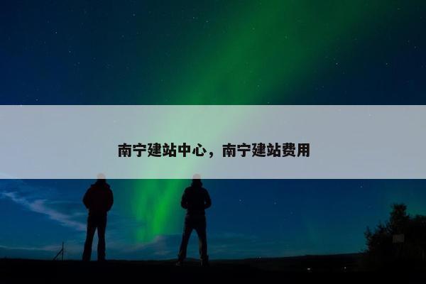 南宁建站中心，南宁建站费用
