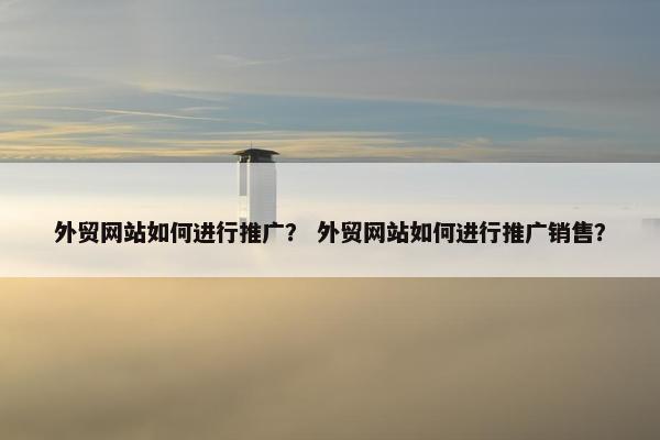 外贸网站如何进行推广？ 外贸网站如何进行推广销售？