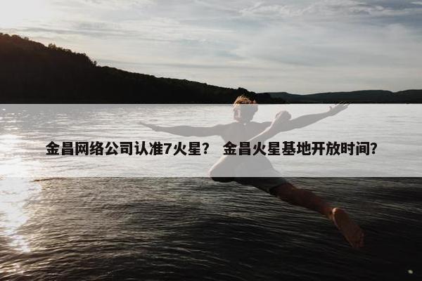 金昌网络公司认准7火星？ 金昌火星基地开放时间？