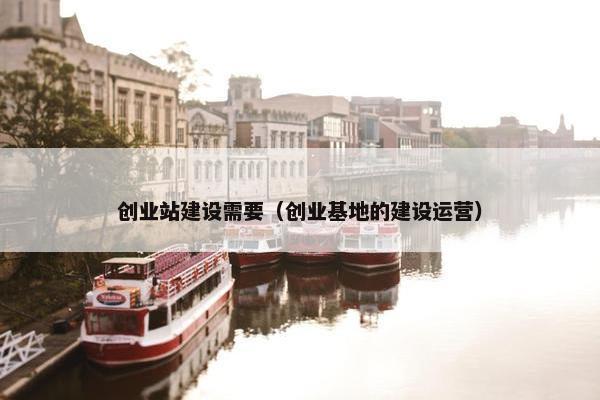创业站建设需要（创业基地的建设运营）