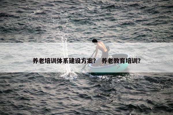养老培训体系建设方案？ 养老教育培训？