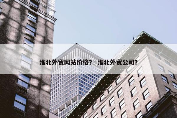 淮北外贸网站价格？ 淮北外贸公司？