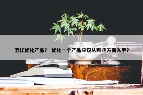 怎样优化产品？ 优化一个产品应该从哪些方面入手？
