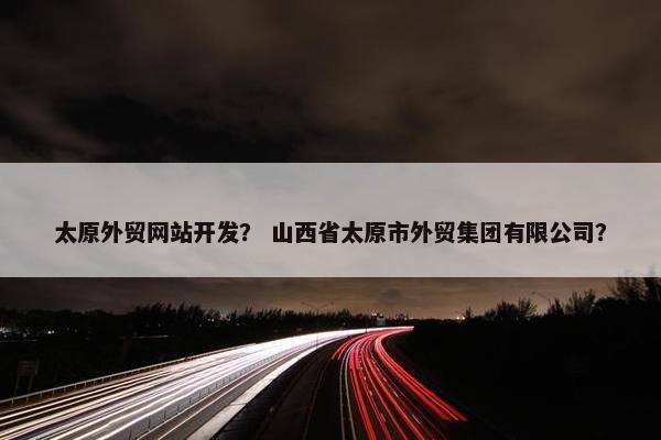 太原外贸网站开发？ 山西省太原市外贸集团有限公司？