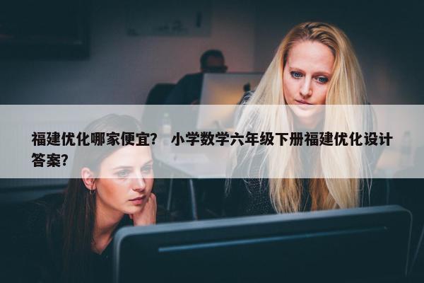 福建优化哪家便宜？ 小学数学六年级下册福建优化设计答案？