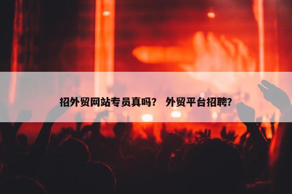 招外贸网站专员真吗？ 外贸平台招聘？