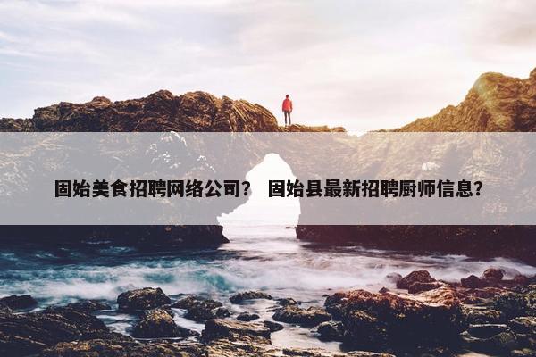 固始美食招聘网络公司？ 固始县最新招聘厨师信息？