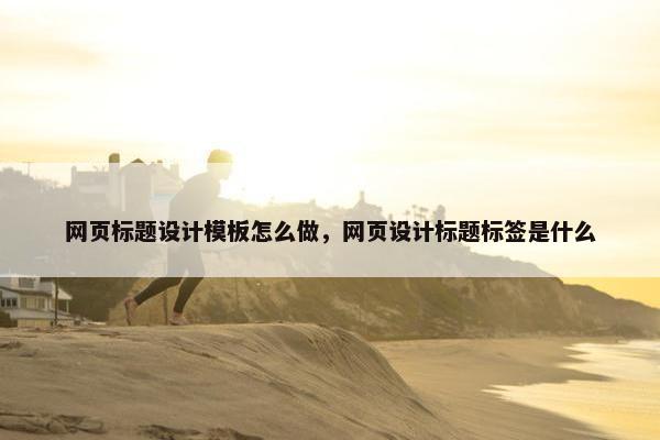 网页标题设计模板怎么做，网页设计标题标签是什么