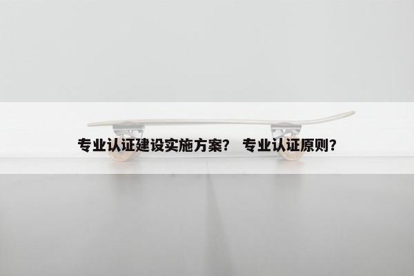 专业认证建设实施方案？ 专业认证原则？