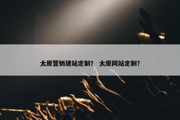太原营销建站定制？ 太原网站定制？