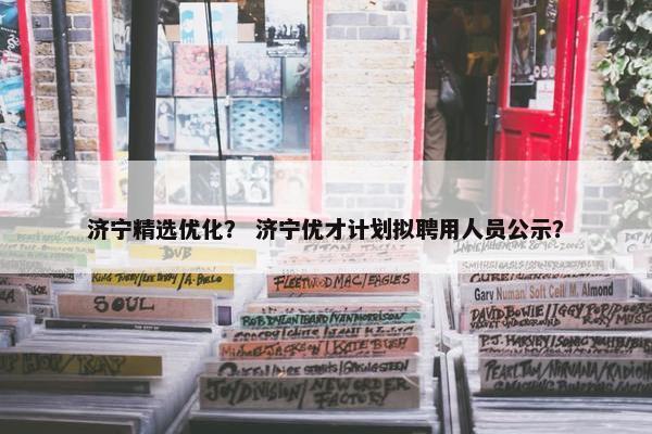 济宁精选优化？ 济宁优才计划拟聘用人员公示？