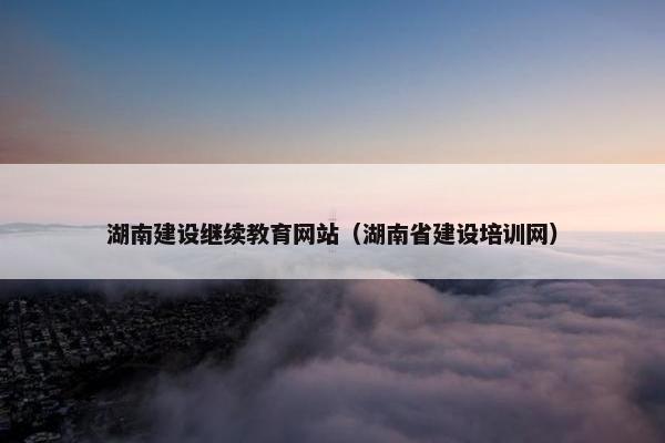 湖南建设继续教育网站（湖南省建设培训网）