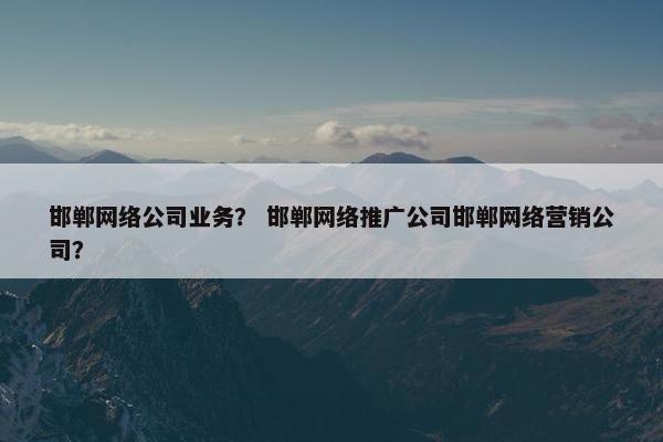 邯郸网络公司业务？ 邯郸网络推广公司邯郸网络营销公司？