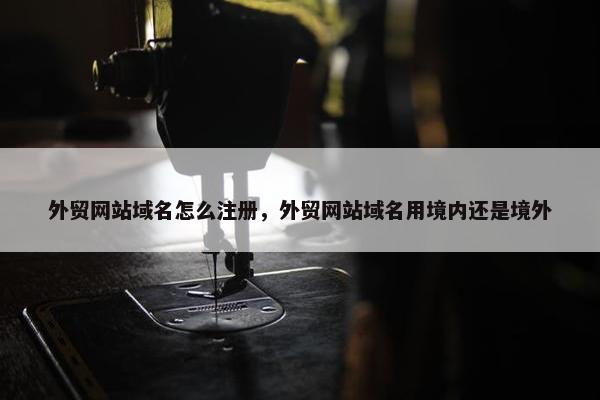 外贸网站域名怎么注册，外贸网站域名用境内还是境外