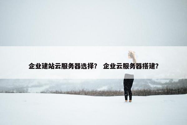 企业建站云服务器选择？ 企业云服务器搭建？
