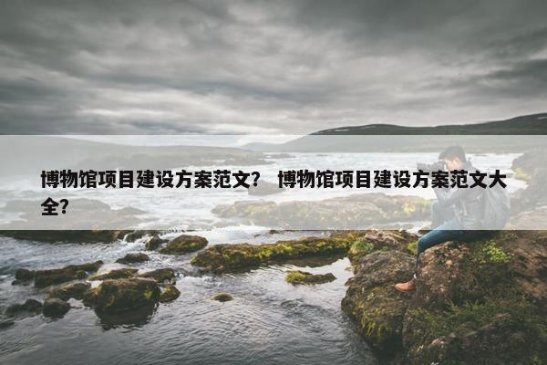 博物馆项目建设方案范文？ 博物馆项目建设方案范文大全？