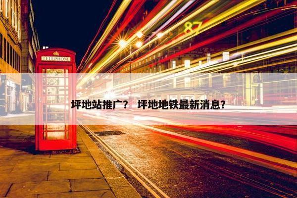 坪地站推广？ 坪地地铁最新消息？