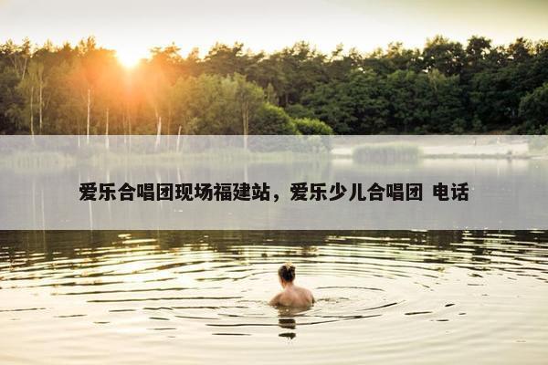 爱乐合唱团现场福建站，爱乐少儿合唱团 电话
