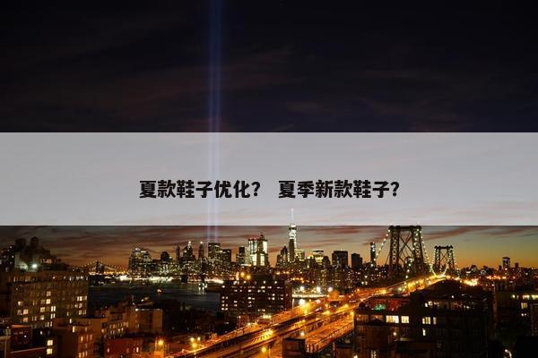 夏款鞋子优化？ 夏季新款鞋子？