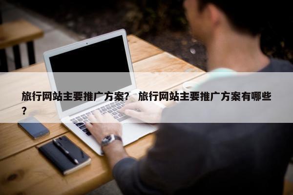 旅行网站主要推广方案？ 旅行网站主要推广方案有哪些？