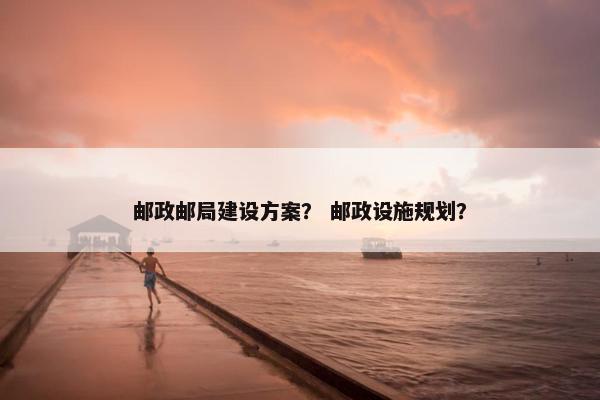邮政邮局建设方案？ 邮政设施规划？