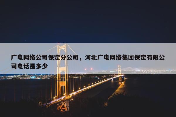 广电网络公司保定分公司，河北广电网络集团保定有限公司电话是多少