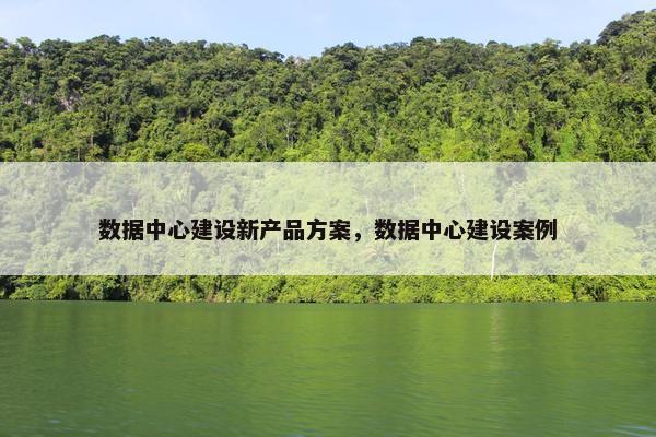 数据中心建设新产品方案，数据中心建设案例