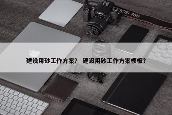 建设用砂工作方案？ 建设用砂工作方案模板？