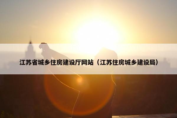 江苏省城乡住房建设厅网站（江苏住房城乡建设局）